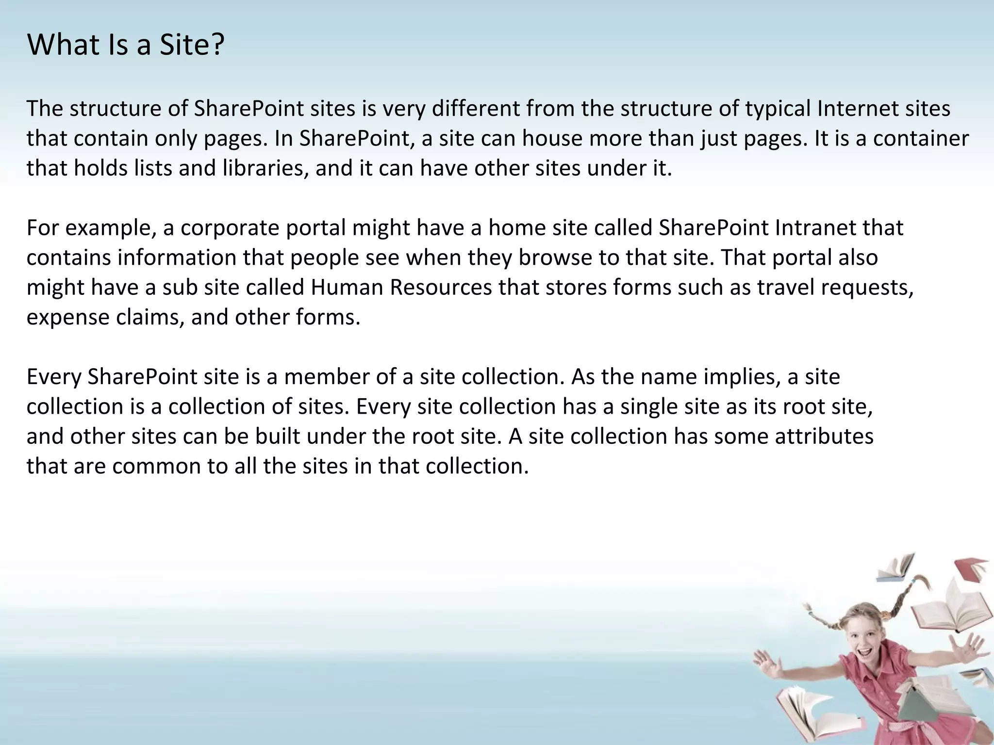 What Is a Site? The structure of SharePoint sites is very different from the structure of typical Internet sites that contain only pages. In SharePoint, a site can house more than just pages. It is a container that holds lists and libraries, and it can have other sites under it. For example, a corporate portal might have a home site called SharePoint Intranet that contains information that people see when they browse to that site. That portal also might have a sub site called Human Resources that stores forms such as travel requests, expense claims, and other forms.  Every SharePoint site is a member of a site collection. As the name implies, a site collection is a collection of sites. Every site collection has a single site as its root site, and other sites can be built under the root site. A site collection has some attributes that are common to all the sites in that collection. 