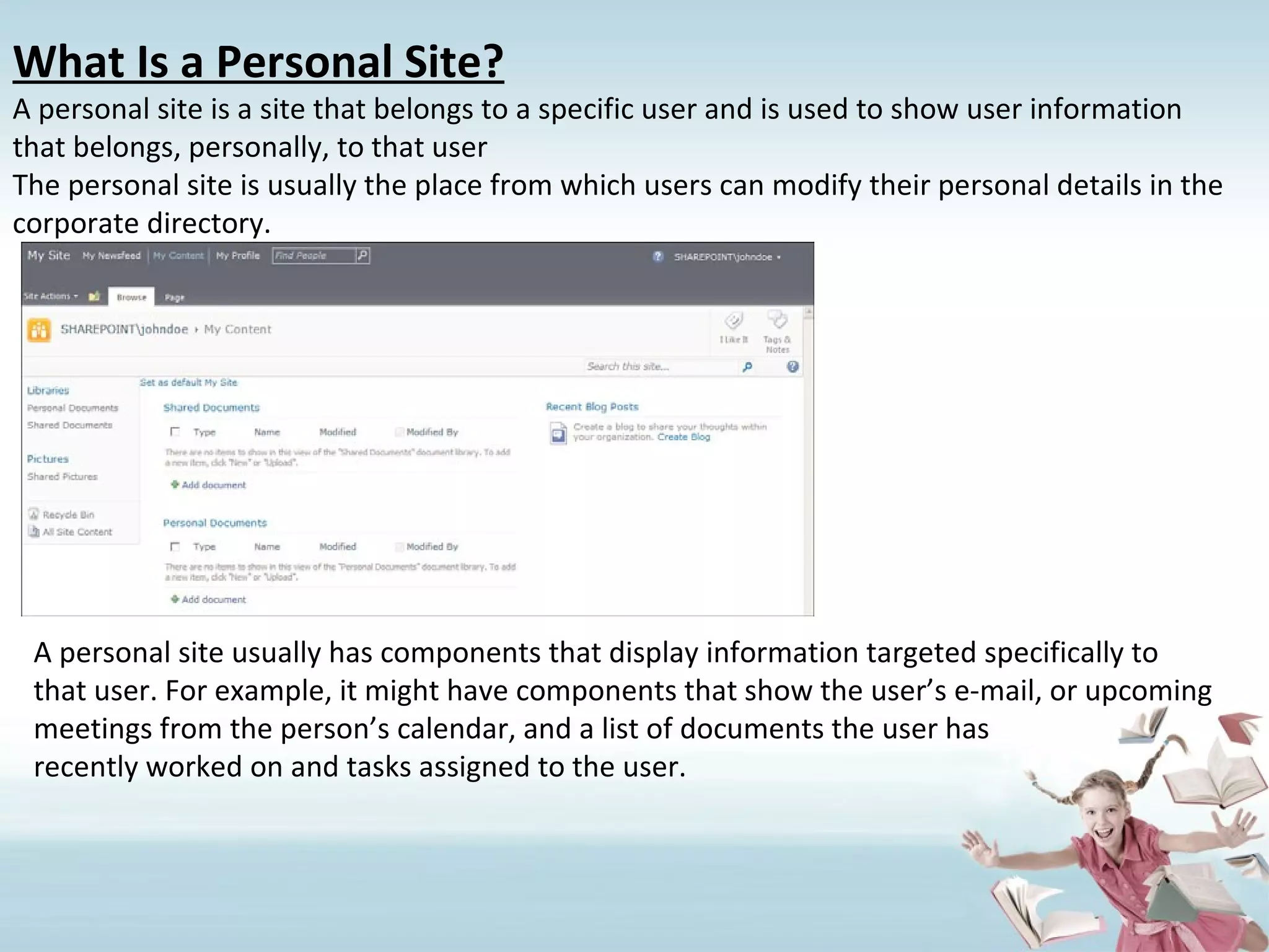 What Is a Personal Site? A personal site is a site that belongs to a specific user and is used to show user information that belongs, personally, to that user The personal site is usually the place from which users can modify their personal details in the corporate directory. A personal site usually has components that display information targeted specifically to that user. For example, it might have components that show the user’s e-mail, or upcoming meetings from the person’s calendar, and a list of documents the user has recently worked on and tasks assigned to the user. 