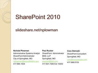 Nichole Plowman                  Paul Rucker                Cory Ostroski
Administrative Systems Analyst   SharePoint Administrator   SharePoint Consultant
SharePoint Administrator         BKD, LLP                   Springfield, MO
City of Springfield, MO          Springfield, MO            cory@coryostroski.com
nplowman@springfieldmo.gov       prucker@bkd.com
                                                            417.988.0153
417.864.1634                     417.831.7283 Ext 10202
 