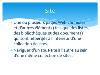 Site
Une ou plusieurs pages Web connexes
et d’autres éléments (tels que des listes,
des bibliothèques et des documents)
qui sont hébergés à l’intérieur d’une
collection de sites.
Naviguer d’un sous-site à l’autre au sein
d’une même collection de sites.
 