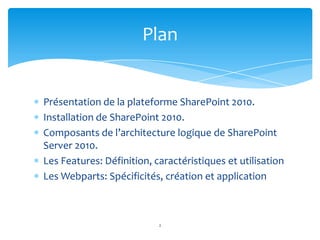 Plan


Présentation de la plateforme SharePoint 2010.
Installation de SharePoint 2010.
Composants de l’architecture logique de SharePoint
Server 2010.
Les Features: Définition, caractéristiques et utilisation
Les Webparts: Spécificités, création et application



                           2
 