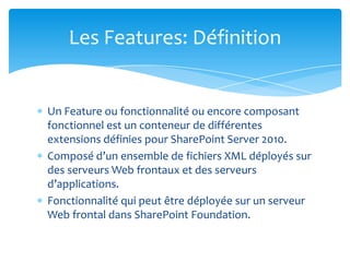Les Features: Définition


Un Feature ou fonctionnalité ou encore composant
fonctionnel est un conteneur de différentes
extensions définies pour SharePoint Server 2010.
Composé d’un ensemble de fichiers XML déployés sur
des serveurs Web frontaux et des serveurs
d’applications.
Fonctionnalité qui peut être déployée sur un serveur
Web frontal dans SharePoint Foundation.
 