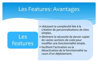 Les Features: Avantages

           • réduisent la complexité liée à la
             création de personnalisations de sites
             simples.
  Les      • éliminent la nécessité de devoir copier
             de vastes sections de code pour
features     modifier une fonctionnalité simple.
           • facilitent l’activation ou la
             désactivation de la fonctionnalité au
             cours d’un déploiement.
 