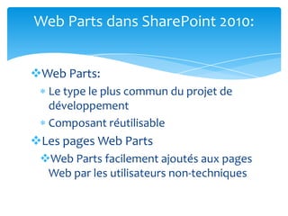 Web Parts dans SharePoint 2010:


Web Parts:
  Le type le plus commun du projet de
  développement
  Composant réutilisable
Les pages Web Parts
 Web Parts facilement ajoutés aux pages
  Web par les utilisateurs non-techniques
 