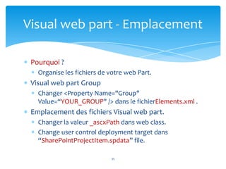 Visual web part - Emplacement

 Pourquoi ?
   Organise les fichiers de votre web Part.
 Visual web part Group
   Changer <Property Name="Group"
   Value=“YOUR_GROUP" /> dans le fichierElements.xml .
 Emplacement des fichiers Visual web part.
   Changer la valeur _ascxPath dans web class.
   Change user control deployment target dans
   “SharePointProjectItem.spdata” file.

                            35
 