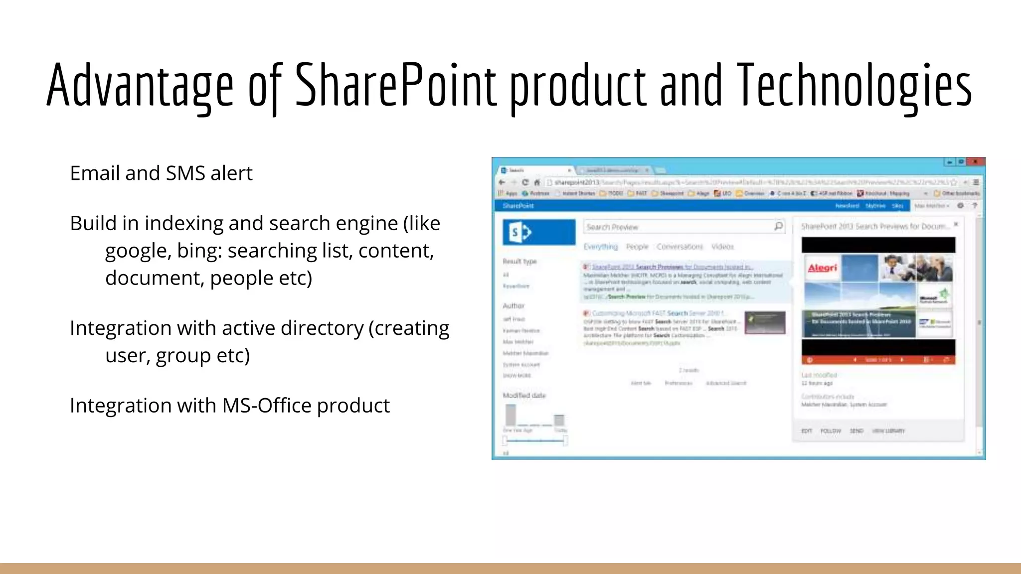 Advantage of SharePoint product and Technologies
Email and SMS alert
Build in indexing and search engine (like
google, bing: searching list, content,
document, people etc)
Integration with active directory (creating
user, group etc)
Integration with MS-Office product
 