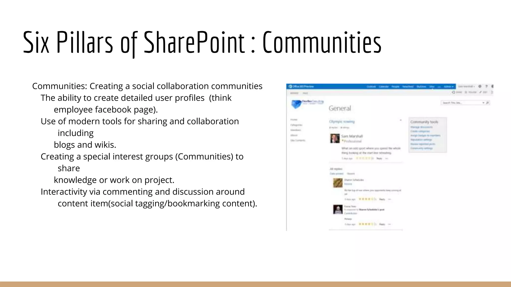 Six Pillars of SharePoint : Communities
Communities: Creating a social collaboration communities
The ability to create detailed user profiles (think
employee facebook page).
Use of modern tools for sharing and collaboration
including
blogs and wikis.
Creating a special interest groups (Communities) to
share
knowledge or work on project.
Interactivity via commenting and discussion around
content item(social tagging/bookmarking content).
 