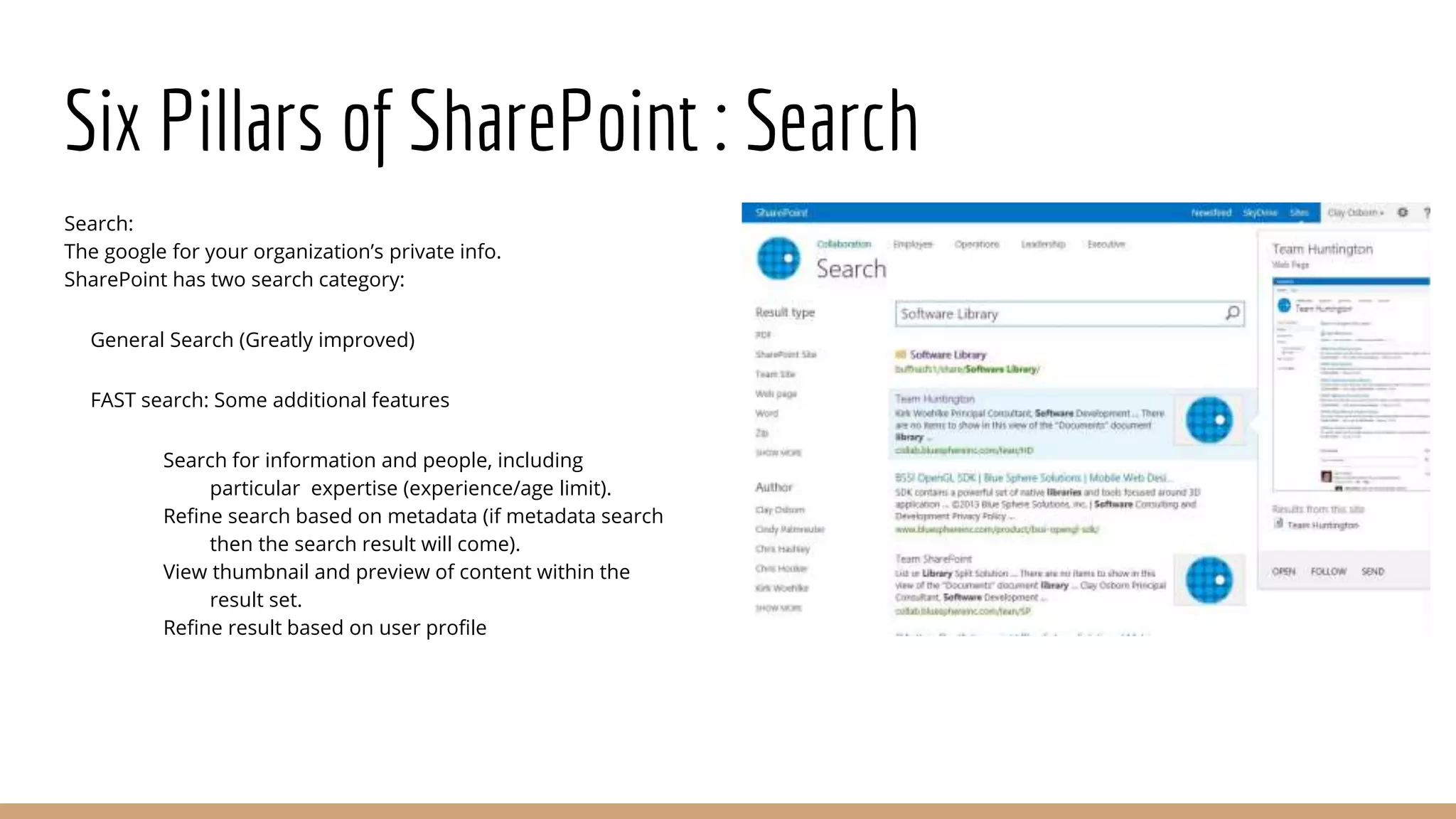 Six Pillars of SharePoint : Search
Search:
The google for your organization’s private info.
SharePoint has two search category:
General Search (Greatly improved)
FAST search: Some additional features
Search for information and people, including
particular expertise (experience/age limit).
Refine search based on metadata (if metadata search
then the search result will come).
View thumbnail and preview of content within the
result set.
Refine result based on user profile
 