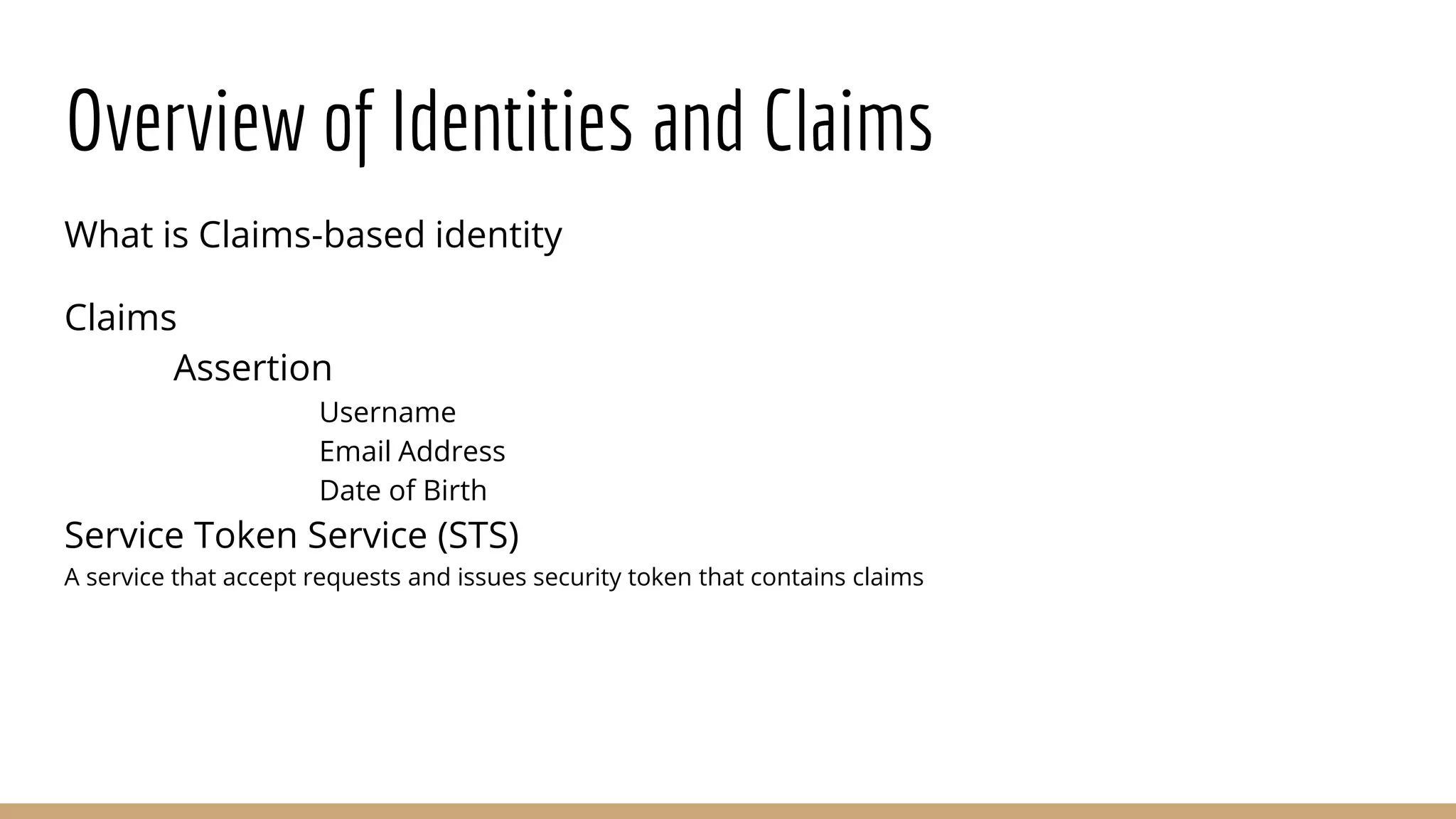 Overview of Identities and Claims
What is Claims-based identity
Claims
Assertion
Username
Email Address
Date of Birth
Service Token Service (STS)
A service that accept requests and issues security token that contains claims
 