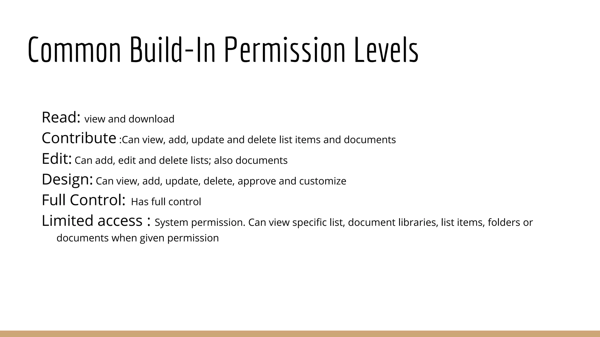 Common Build-In Permission Levels
Read: view and download
Contribute :Can view, add, update and delete list items and documents
Edit: Can add, edit and delete lists; also documents
Design: Can view, add, update, delete, approve and customize
Full Control: Has full control
Limited access : System permission. Can view specific list, document libraries, list items, folders or
documents when given permission
 