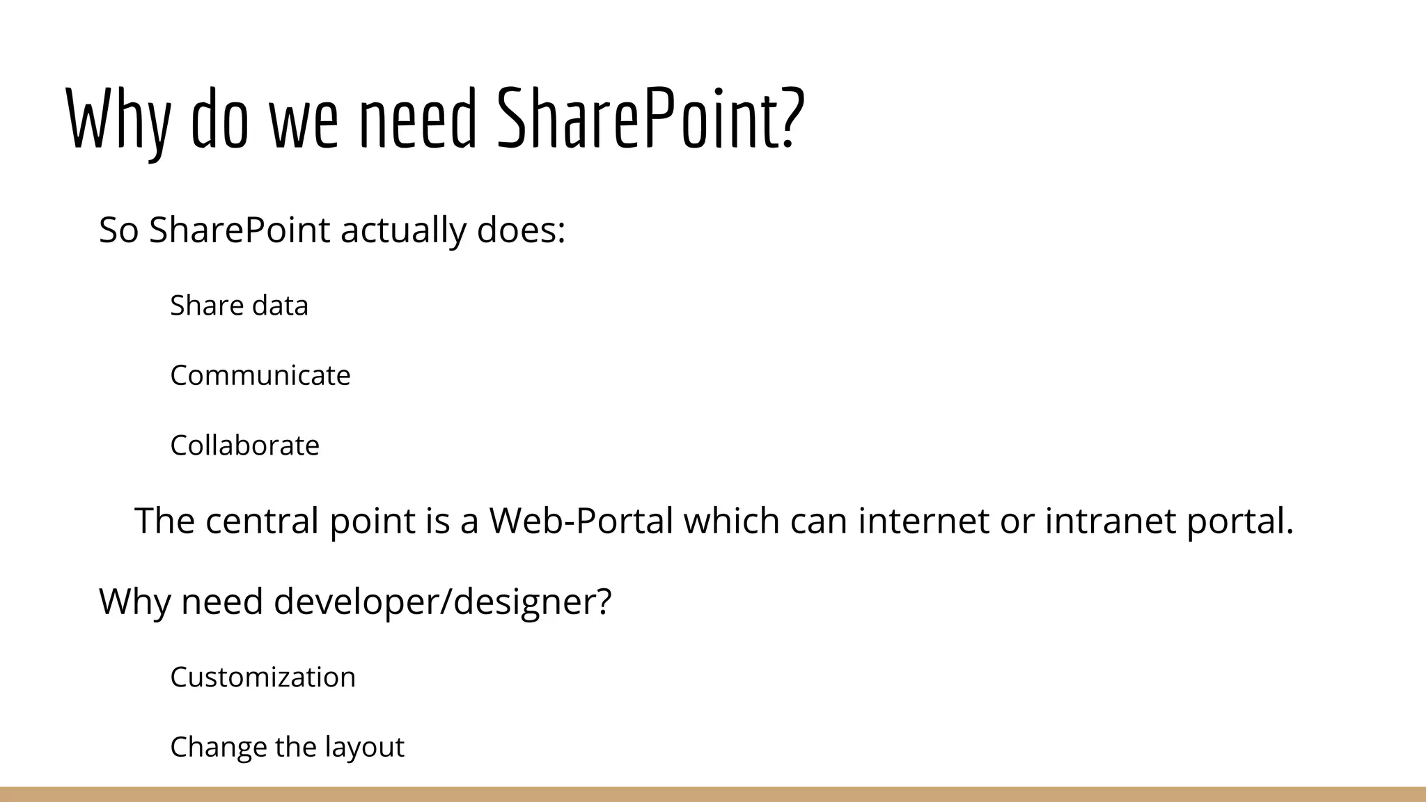 Why do we need SharePoint?
So SharePoint actually does:
Share data
Communicate
Collaborate
The central point is a Web-Portal which can internet or intranet portal.
Why need developer/designer?
Customization
Change the layout
 