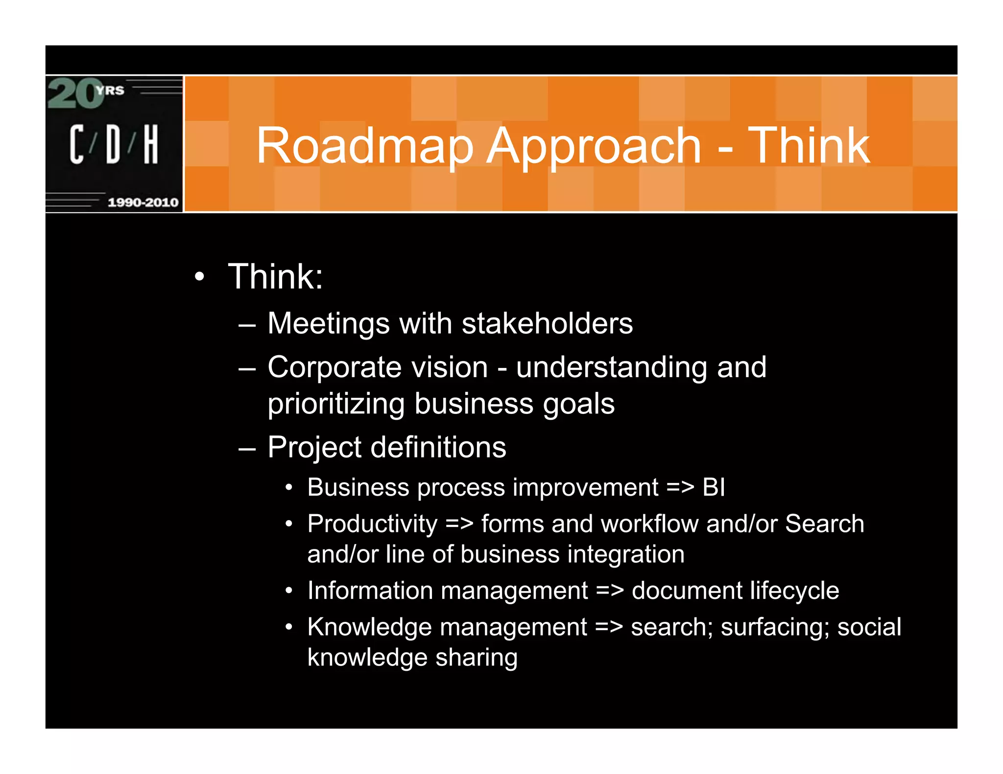 Roadmap Approach - Think

• Think:
  – Meetings with stakeholders
  – Corporate vision - understanding and
    prioritizing business goals
  – Project definitions
     • Business process improvement => BI
     • Productivity => forms and workflow and/or Search
       and/or line of business integration
     • Information management => document lifecycle
     • Knowledge management => search; surfacing; social
       knowledge sharing
 