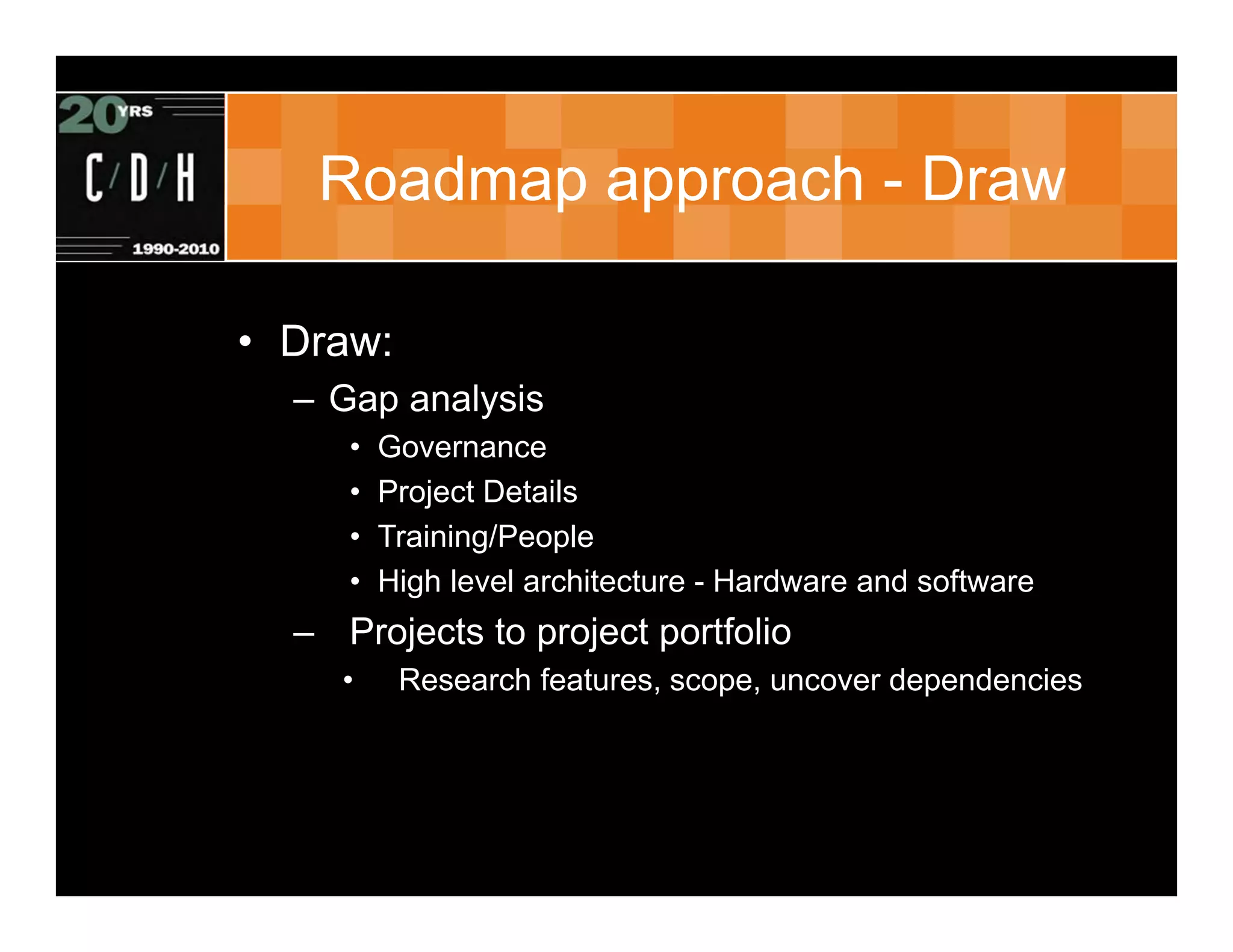 Roadmap approach - Draw

• Draw:
  – Gap analysis
     •   Governance
     •   Project Details
     •   Training/People
     •   High level architecture - Hardware and software
  – Projects to project portfolio
     •    Research features, scope, uncover dependencies
 