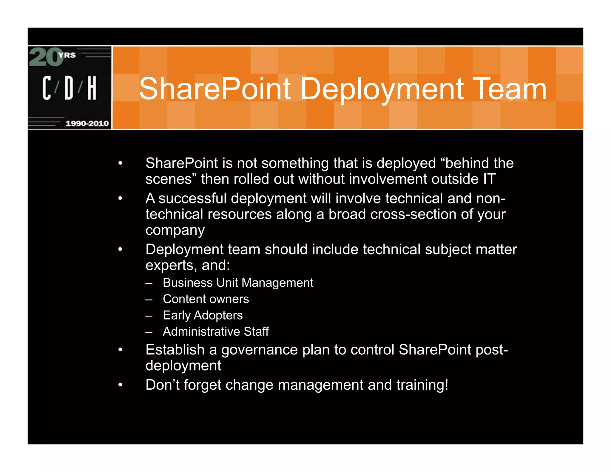SharePoint Deployment Team

•   SharePoint is not something that is deployed “behind the
    scenes” then rolled out without involvement outside IT
•   A successful deployment will involve technical and non-
    technical resources along a broad cross-section of your
    company
•   Deployment team should include technical subject matter
    experts, and:
    –   Business Unit Management
    –   Content owners
    –   Early Adopters
    –   Administrative Staff
•   Establish a governance plan to control SharePoint post-
    deployment
•   Don’t forget change management and training!
 