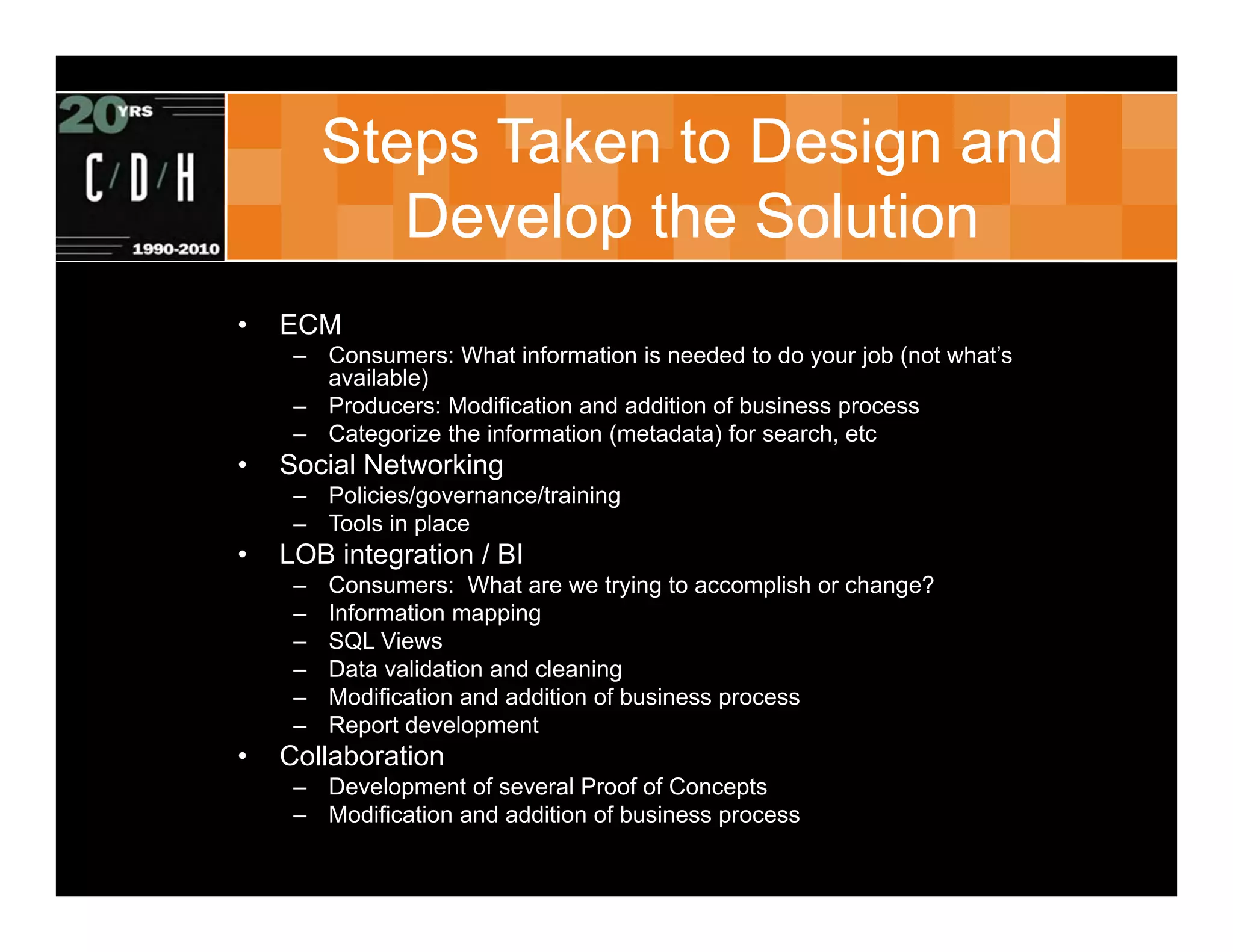Steps Taken to Design and
            Develop the Solution
•   ECM
     – Consumers: What information is needed to do your job (not what’s
       available)
     – Producers: Modification and addition of business process
     – Categorize the information (metadata) for search, etc
•   Social Networking
     – Policies/governance/training
     – Tools in place
•   LOB integration / BI
     –   Consumers: What are we trying to accomplish or change?
     –   Information mapping
     –   SQL Views
     –   Data validation and cleaning
     –   Modification and addition of business process
     –   Report development
•   Collaboration
     – Development of several Proof of Concepts
     – Modification and addition of business process
 