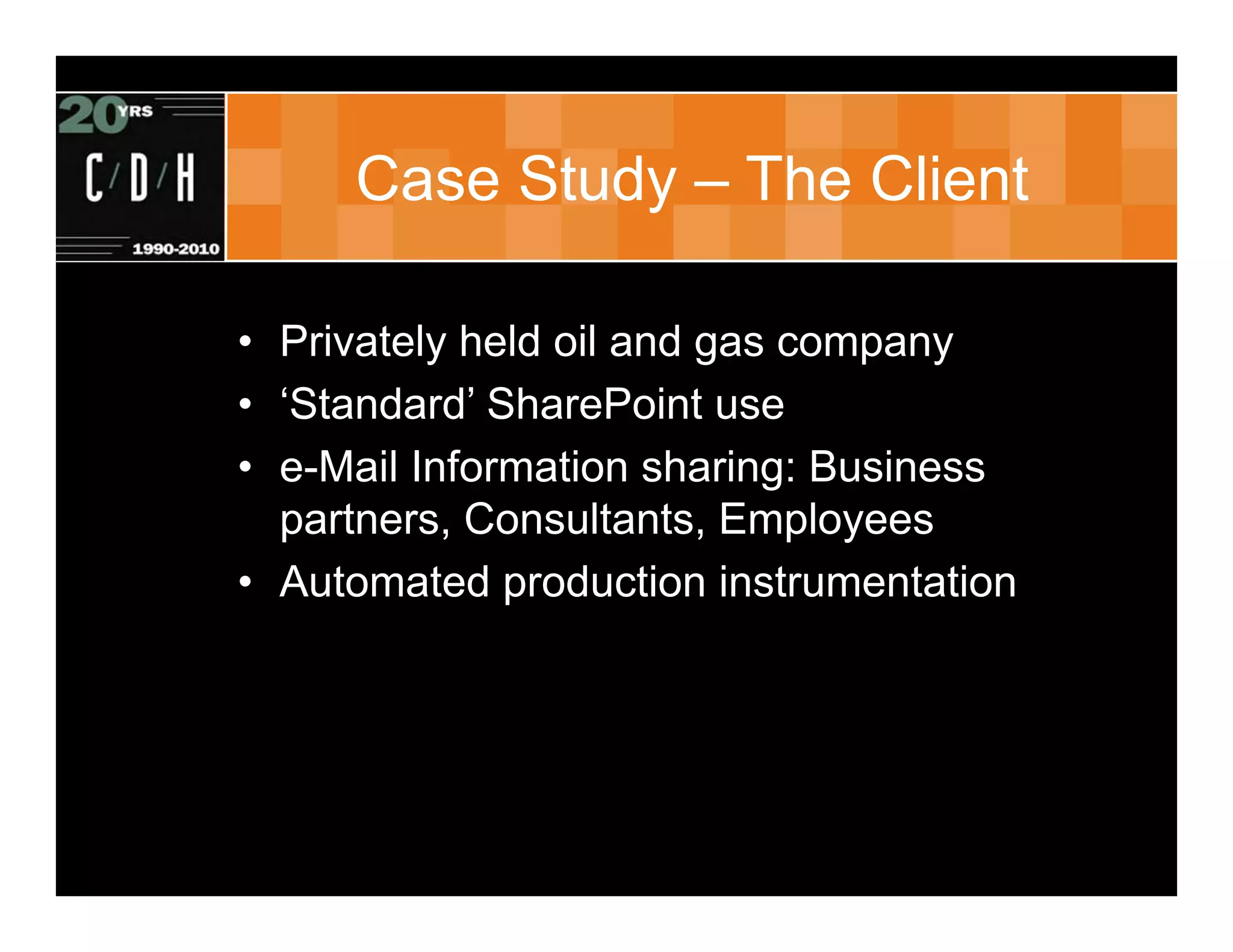 Case Study – The Client

• Privately held oil and gas company
• ‘Standard’ SharePoint use
• e-Mail Information sharing: Business
  partners, Consultants, Employees
• Automated production instrumentation
 