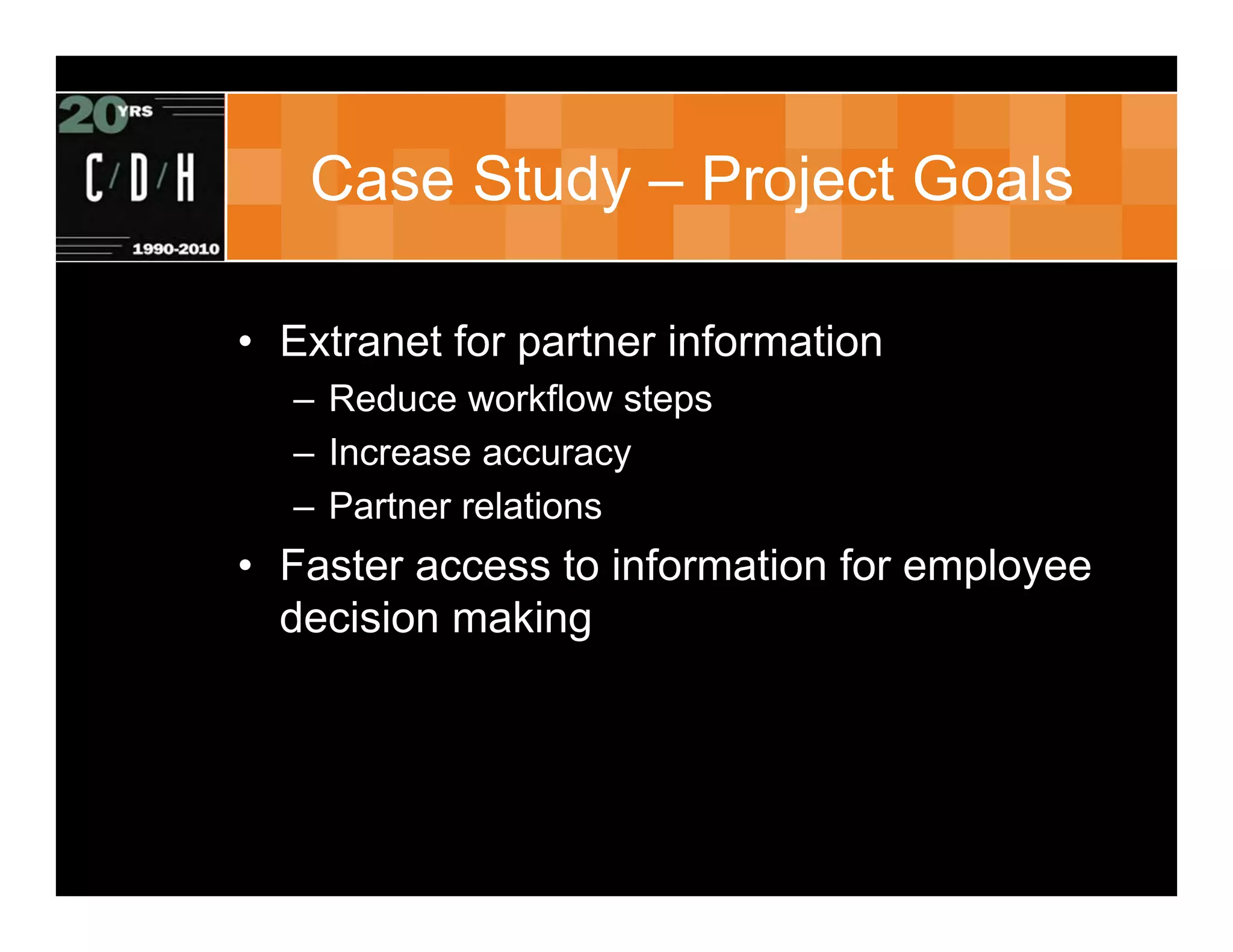 Case Study – Project Goals

• Extranet for partner information
  – Reduce workflow steps
  – Increase accuracy
  – Partner relations
• Faster access to information for employee
  decision making
 