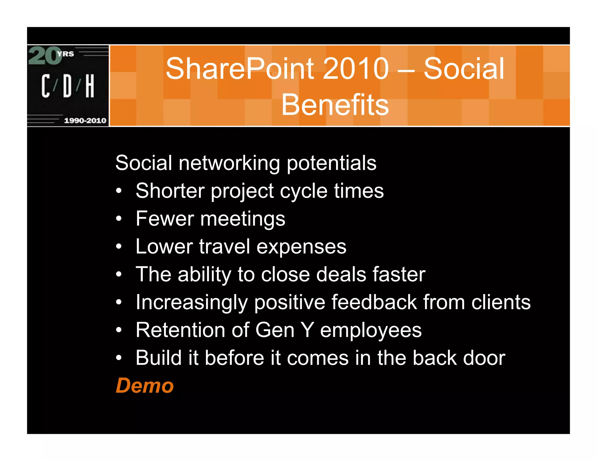 SharePoint 2010 – Social
            Benefits
Social networking potentials
• Shorter project cycle times
• Fewer meetings
• Lower travel expenses
• The ability to close deals faster
• Increasingly positive feedback from clients
• Retention of Gen Y employees
• Build it before it comes in the back door
Demo
 