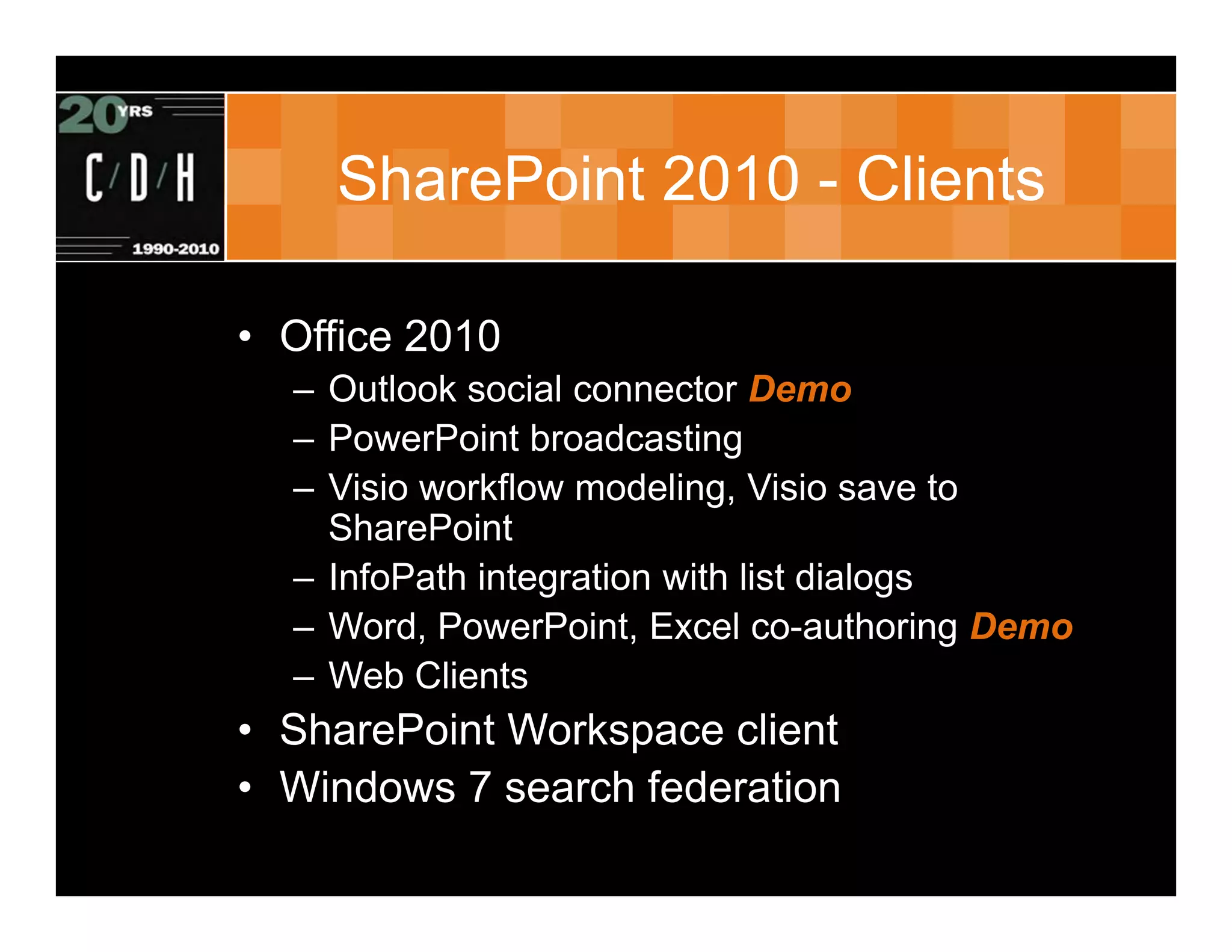 SharePoint 2010 - Clients

• Office 2010
  – Outlook social connector Demo
  – PowerPoint broadcasting
  – Visio workflow modeling, Visio save to
    SharePoint
  – InfoPath integration with list dialogs
  – Word, PowerPoint, Excel co-authoring Demo
  – Web Clients
• SharePoint Workspace client
• Windows 7 search federation
 