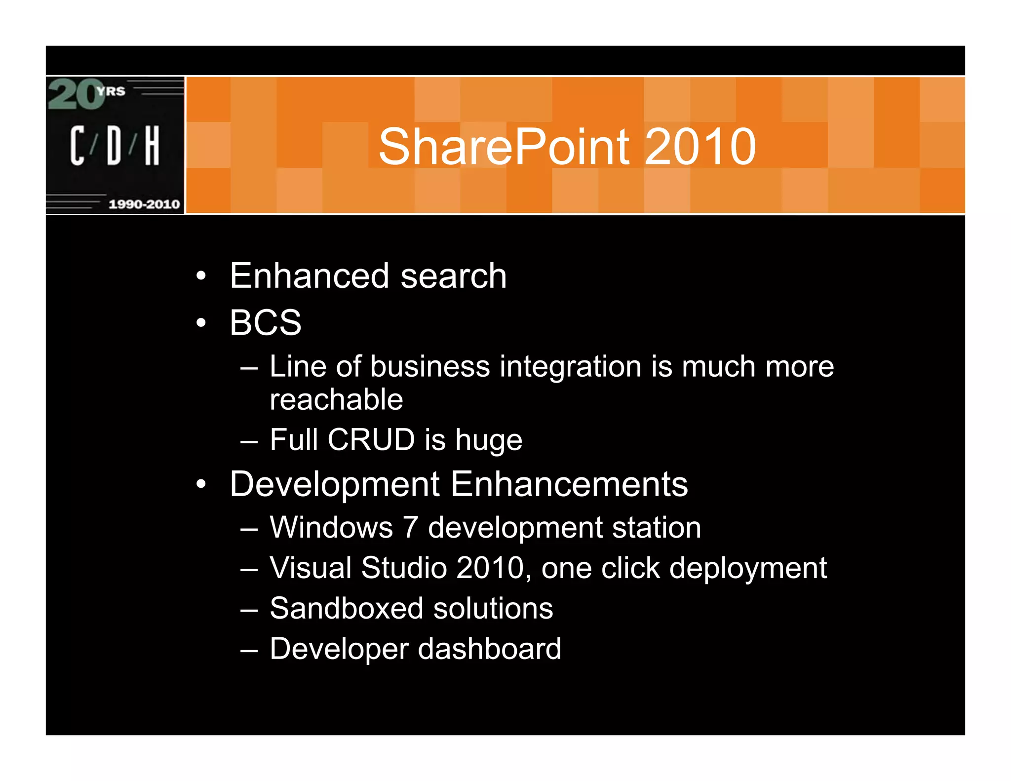 SharePoint 2010

• Enhanced search
• BCS
  – Line of business integration is much more
    reachable
  – Full CRUD is huge
• Development Enhancements
  –   Windows 7 development station
  –   Visual Studio 2010, one click deployment
  –   Sandboxed solutions
  –   Developer dashboard
 