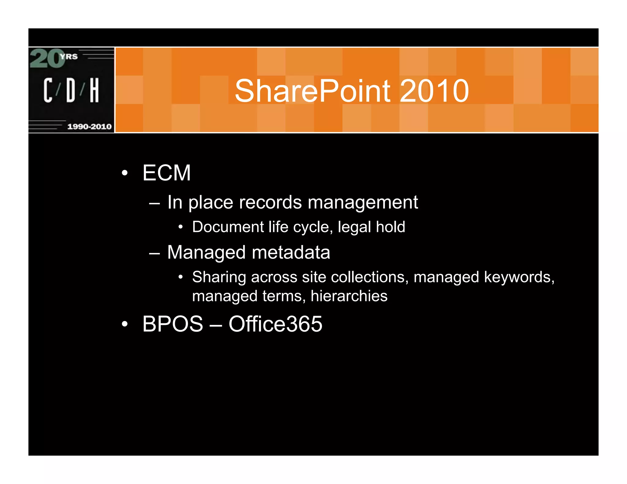 SharePoint 2010

• ECM
  – In place records management
     • Document life cycle, legal hold
  – Managed metadata
     • Sharing across site collections, managed keywords,
       managed terms, hierarchies
• BPOS – Office365
 