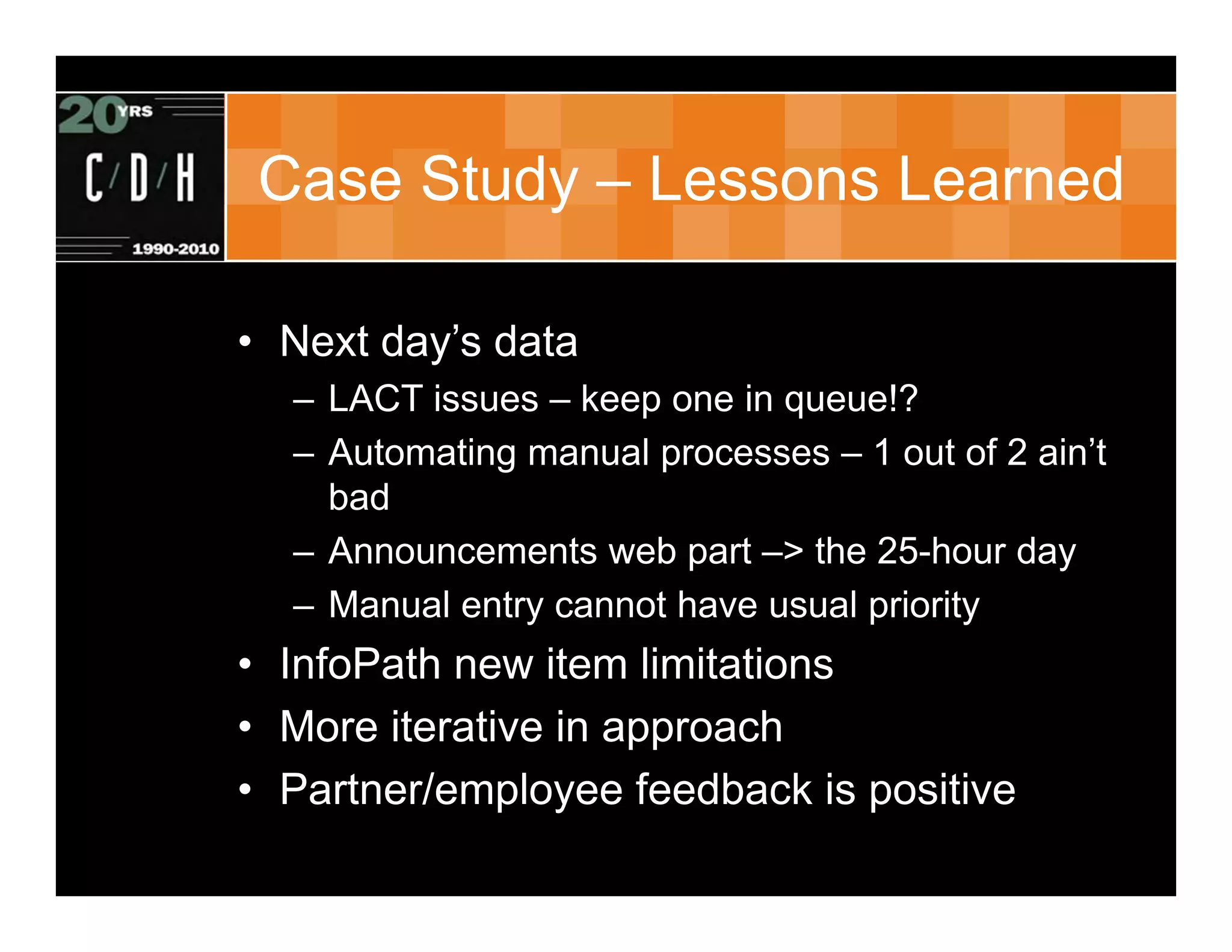 Case Study – Lessons Learned

• Next day’s data
  – LACT issues – keep one in queue!?
  – Automating manual processes – 1 out of 2 ain’t
    bad
  – Announcements web part –> the 25-hour day
  – Manual entry cannot have usual priority
• InfoPath new item limitations
• More iterative in approach
• Partner/employee feedback is positive
 
