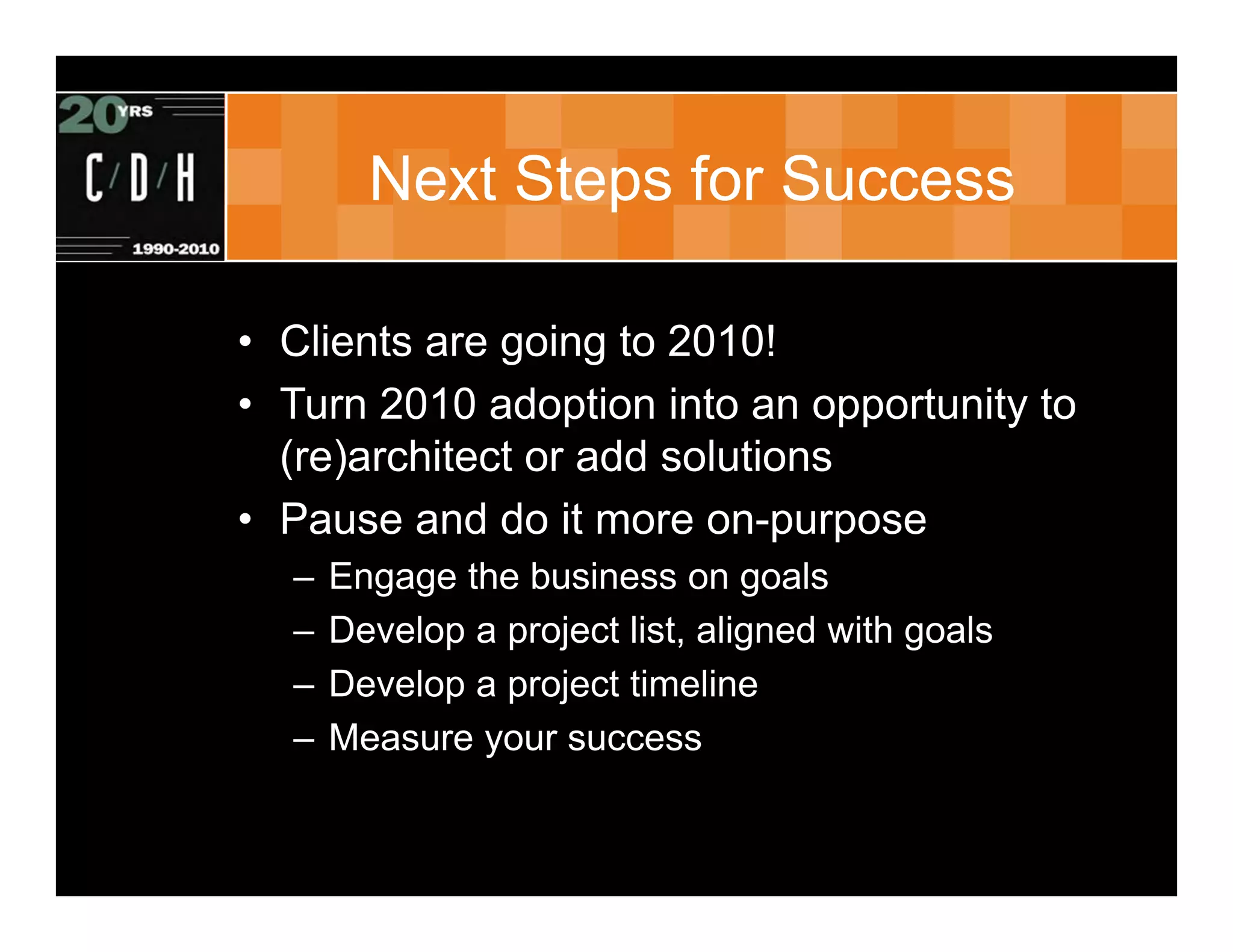 Next Steps for Success

• Clients are going to 2010!
• Turn 2010 adoption into an opportunity to
  (re)architect or add solutions
• Pause and do it more on-purpose
  –   Engage the business on goals
  –   Develop a project list, aligned with goals
  –   Develop a project timeline
  –   Measure your success
 