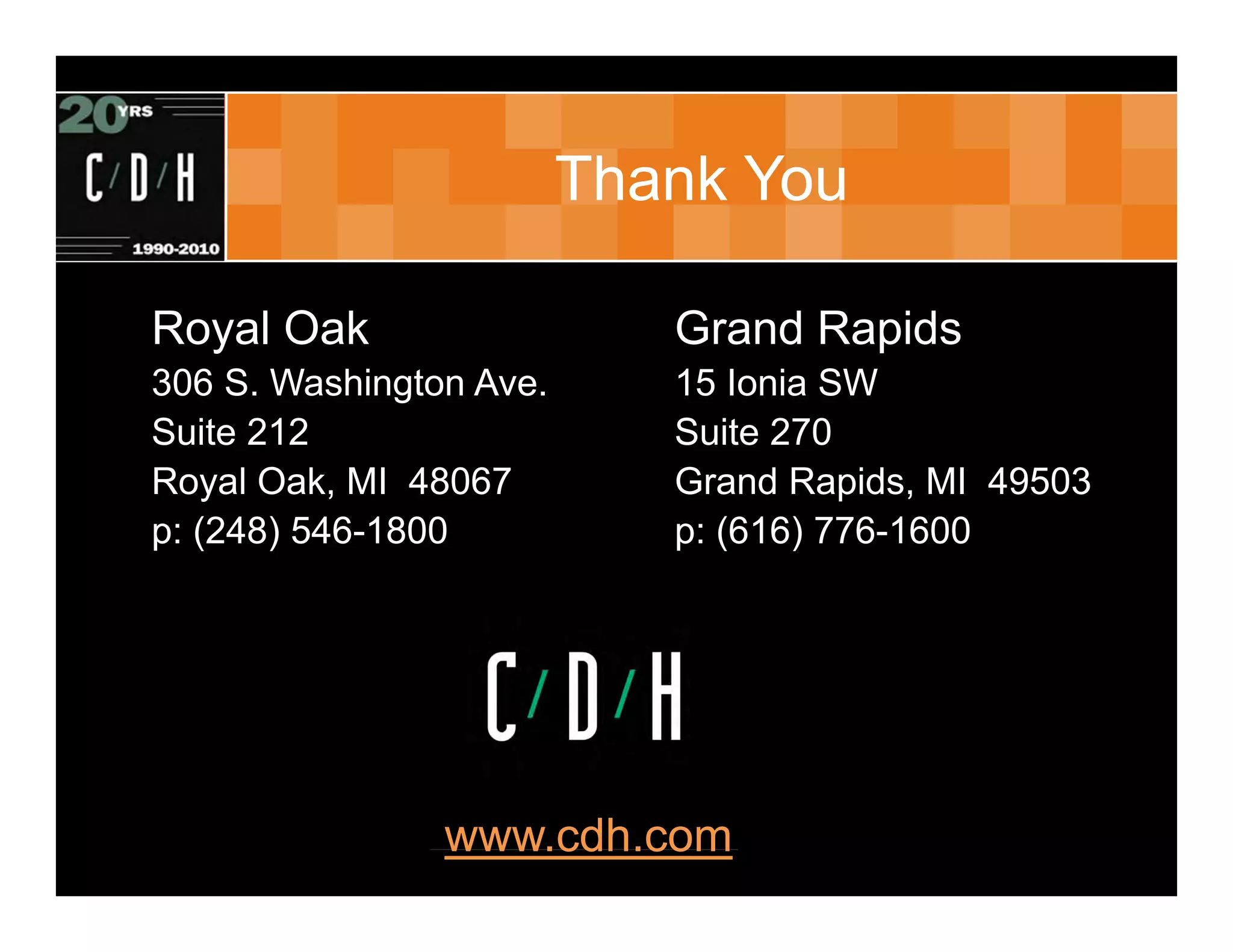 Thank You

Royal Oak                                  Grand Rapids
306 S. Washington Ave.                     15 Ionia SW
Suite 212                                  Suite 270
Royal Oak, MI 48067                        Grand Rapids, MI 49503
p: (248) 546-1800                          p: (616) 776-1600




                www.cdh.com
                  (c) C/D/H 2007. All rights reserved
 