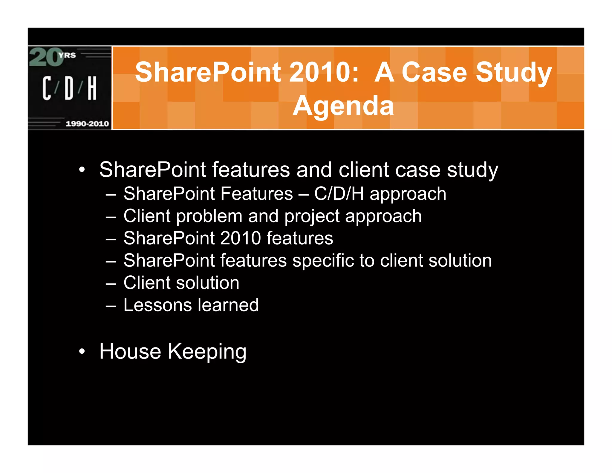 SharePoint 2010: A Case Study
                  Agenda

• SharePoint features and client case study
  –   SharePoint Features – C/D/H approach
  –   Client problem and project approach
  –   SharePoint 2010 features
  –   SharePoint features specific to client solution
  –   Client solution
  –   Lessons learned

• House Keeping
 