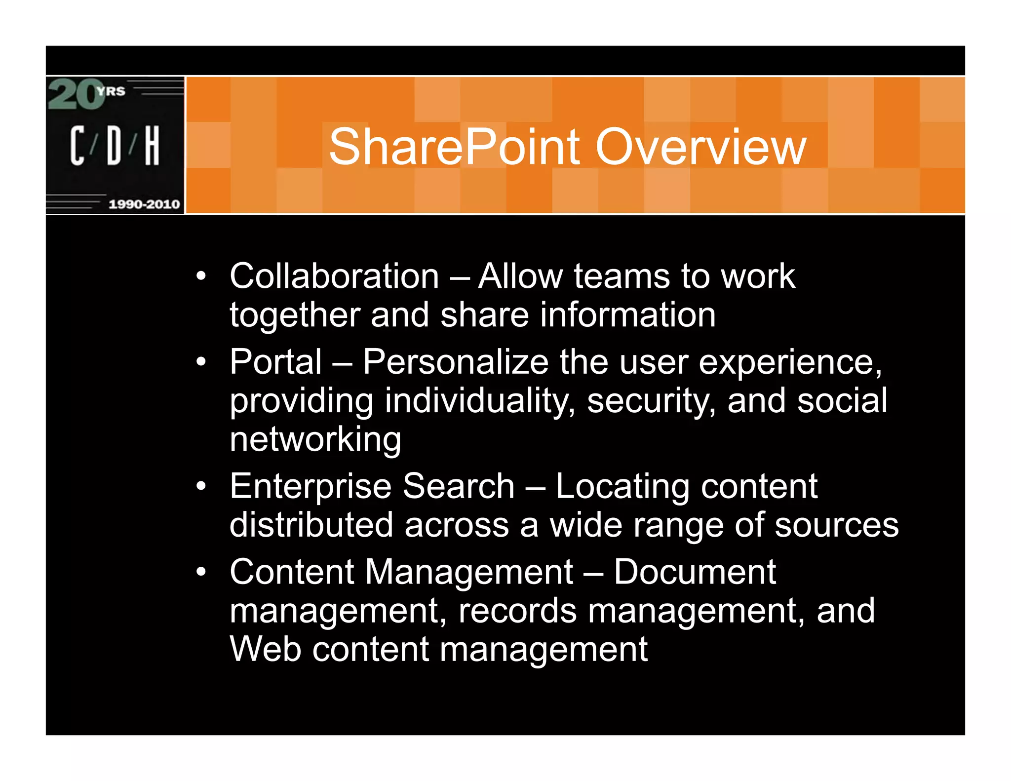 SharePoint Overview

• Collaboration – Allow teams to work
  together and share information
• Portal – Personalize the user experience,
  providing individuality, security, and social
  networking
• Enterprise Search – Locating content
  distributed across a wide range of sources
• Content Management – Document
  management, records management, and
  Web content management
 