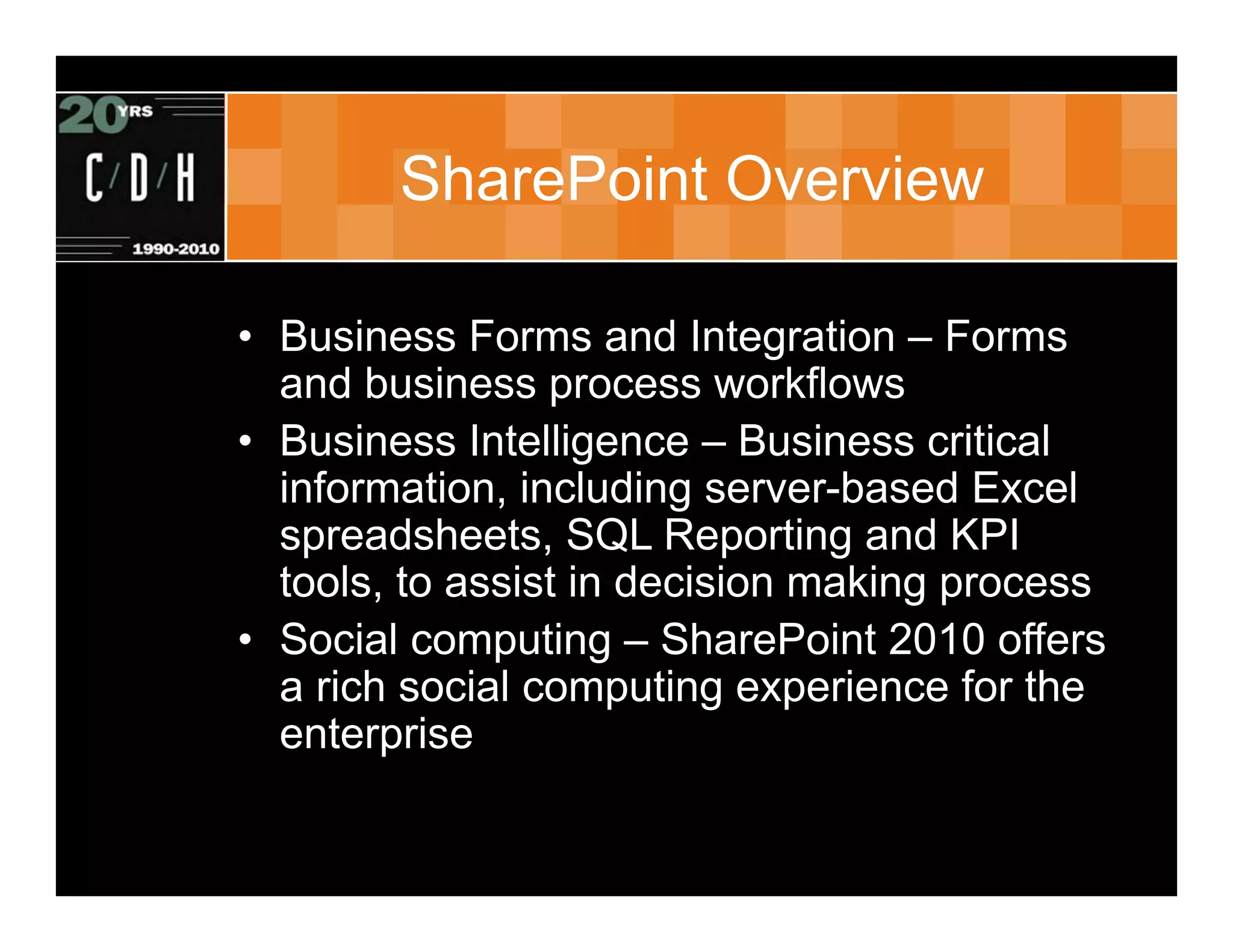 SharePoint Overview

• Business Forms and Integration – Forms
  and business process workflows
• Business Intelligence – Business critical
  information, including server-based Excel
  spreadsheets, SQL Reporting and KPI
  tools, to assist in decision making process
• Social computing – SharePoint 2010 offers
  a rich social computing experience for the
  enterprise
 