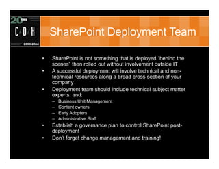 SharePoint Deployment Team

•   SharePoint is not something that is deployed “behind the
    scenes” then rolled out without involvement outside IT
•   A successful deployment will involve technical and non-
    technical resources along a broad cross-section of your
    company
•   Deployment team should include technical subject matter
    experts, and:
    –   Business Unit Management
    –   Content owners
    –   Early Adopters
    –   Administrative Staff
•   Establish a governance plan to control SharePoint post-
    deployment
•   Don’t forget change management and training!
 