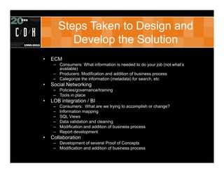 Steps Taken to Design and
            Develop the Solution
•   ECM
     – Consumers: What information is needed to do your job (not what’s
       available)
     – Producers: Modification and addition of business process
     – Categorize the information (metadata) for search, etc
•   Social Networking
     – Policies/governance/training
     – Tools in place
•   LOB integration / BI
     –   Consumers: What are we trying to accomplish or change?
     –   Information mapping
     –   SQL Views
     –   Data validation and cleaning
     –   Modification and addition of business process
     –   Report development
•   Collaboration
     – Development of several Proof of Concepts
     – Modification and addition of business process
 