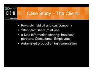 Case Study – The Client

• Privately held oil and gas company
• ‘Standard’ SharePoint use
• e-Mail Information sharing: Business
  partners, Consultants, Employees
• Automated production instrumentation
 