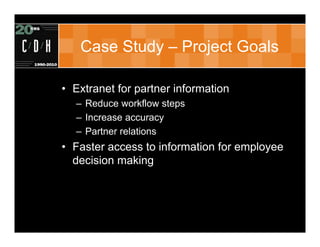Case Study – Project Goals

• Extranet for partner information
  – Reduce workflow steps
  – Increase accuracy
  – Partner relations
• Faster access to information for employee
  decision making
 