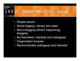 SharePoint 2010 – Social

• People search
• Social tagging, ratings and notes
• Micro-blogging (what’s happening),
  blogging
• My Newsfeed, interests and colleagues
• Organization browser
• Recommended colleagues and interests
 