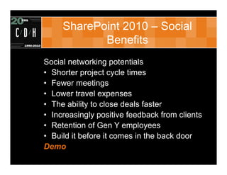 SharePoint 2010 – Social
            Benefits
Social networking potentials
• Shorter project cycle times
• Fewer meetings
• Lower travel expenses
• The ability to close deals faster
• Increasingly positive feedback from clients
• Retention of Gen Y employees
• Build it before it comes in the back door
Demo
 