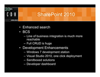SharePoint 2010

• Enhanced search
• BCS
  – Line of business integration is much more
    reachable
  – Full CRUD is huge
• Development Enhancements
  –   Windows 7 development station
  –   Visual Studio 2010, one click deployment
  –   Sandboxed solutions
  –   Developer dashboard
 