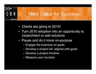 Next Steps for Success

• Clients are going to 2010!
• Turn 2010 adoption into an opportunity to
  (re)architect or add solutions
• Pause and do it more on-purpose
  –   Engage the business on goals
  –   Develop a project list, aligned with goals
  –   Develop a project timeline
  –   Measure your success
 