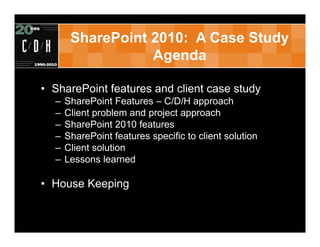 SharePoint 2010: A Case Study
                  Agenda

• SharePoint features and client case study
  –   SharePoint Features – C/D/H approach
  –   Client problem and project approach
  –   SharePoint 2010 features
  –   SharePoint features specific to client solution
  –   Client solution
  –   Lessons learned

• House Keeping
 