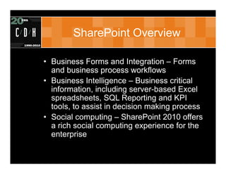 SharePoint Overview

• Business Forms and Integration – Forms
  and business process workflows
• Business Intelligence – Business critical
  information, including server-based Excel
  spreadsheets, SQL Reporting and KPI
  tools, to assist in decision making process
• Social computing – SharePoint 2010 offers
  a rich social computing experience for the
  enterprise
 