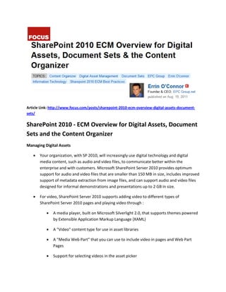 Article Link: http://www.focus.com/posts/sharepoint-2010-ecm-overview-digital-assets-document-
sets/

SharePoint 2010 - ECM Overview for Digital Assets, Document
Sets and the Content Organizer
Managing Digital Assets

      Your organization, with SP 2010, will increasingly use digital technology and digital
       media content, such as audio and video files, to communicate better within the
       enterprise and with customers. Microsoft SharePoint Server 2010 provides optimum
       support for audio and video files that are smaller than 150 MB in size, includes improved
       support of metadata extraction from image files, and can support audio and video files
       designed for informal demonstrations and presentations up to 2 GB in size.

      For video, SharePoint Server 2010 supports adding video to different types of
       SharePoint Server 2010 pages and playing video through :

              A media player, built on Microsoft Silverlight 2.0, that supports themes powered
               by Extensible Application Markup Language (XAML)

              A "Video" content type for use in asset libraries

              A "Media Web Part" that you can use to include video in pages and Web Part
               Pages

              Support for selecting videos in the asset picker
 