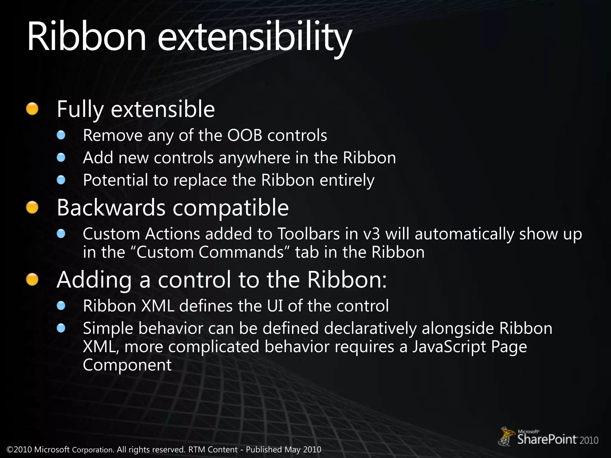 Ribbon extensibilityFully extensibleRemove any of the OOB controlsAdd new controls anywhere in the RibbonPotential to replace the Ribbon entirelyBackwards compatibleCustom Actions added to Toolbars in v3 will automatically show up in the “Custom Commands” tab in the RibbonAdding a control to the Ribbon:Ribbon XML defines the UI of the controlSimple behavior can be defined declaratively alongside Ribbon XML, more complicated behavior requires a JavaScript Page Component