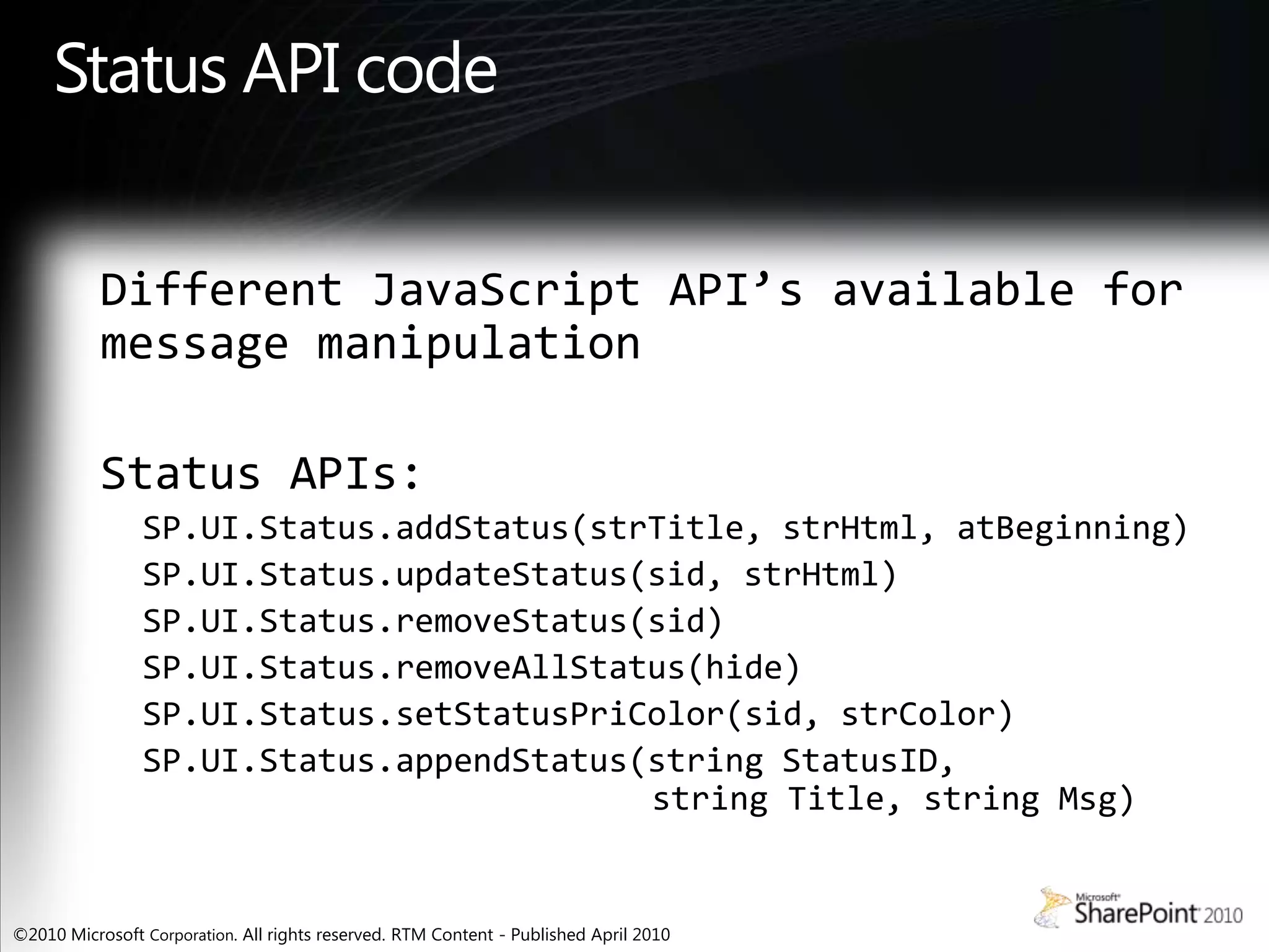 Status API codeDifferent JavaScript API’s available for message manipulationStatus APIs:SP.UI.Status.addStatus(strTitle, strHtml, atBeginning)SP.UI.Status.updateStatus(sid, strHtml)SP.UI.Status.removeStatus(sid)SP.UI.Status.removeAllStatus(hide)SP.UI.Status.setStatusPriColor(sid, strColor)SP.UI.Status.appendStatus(string StatusID, string Title, string Msg)