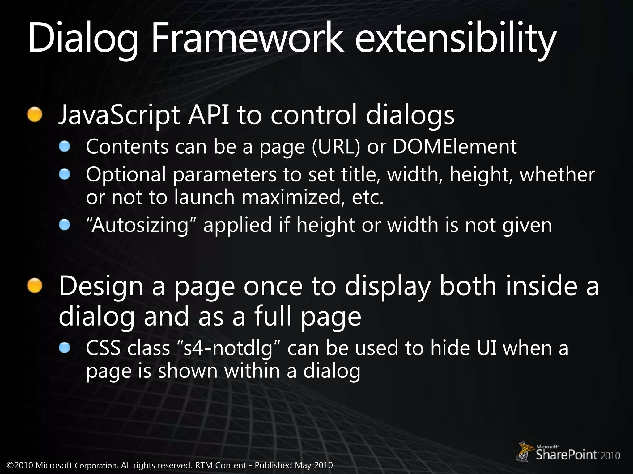 Dialog Framework extensibilityJavaScript API to control dialogsContents can be a page (URL) or DOMElementOptional parameters to set title, width, height, whether or not to launch maximized, etc.“Autosizing” applied if height or width is not givenDesign a page once to display both inside a dialog and as a full pageCSS class “s4-notdlg” can be used to hide UI when a page is shown within a dialog