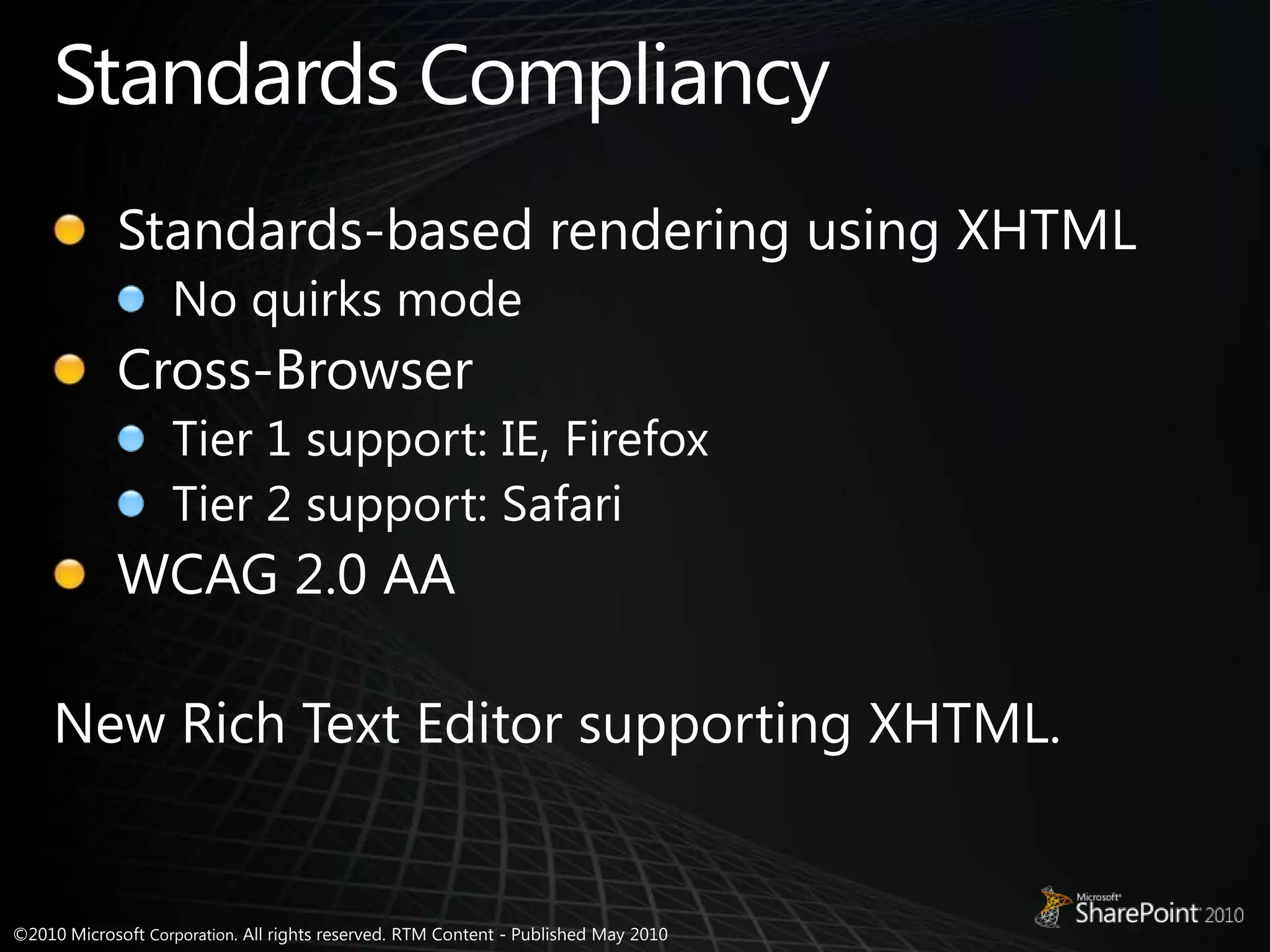 Standards CompliancyStandards-based rendering using XHTMLNo quirks modeCross-BrowserTier 1 support: IE, FirefoxTier 2 support: SafariWCAG 2.0 AANew Rich Text Editor supporting XHTML.