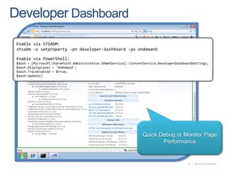 Developer DashboardEnable via STSADM:stsadm -o setproperty -pn developer-dashboard -pvondemandEnable via PowerShell:$dash = [Microsoft.SharePoint.Administration.SPWebService]::ContentService.DeveloperDashboardSettings; $dash.DisplayLevel = 'OnDemand'; $dash.TraceEnabled = $true; $dash.Update() Quick Debug or Monitor Page Performance