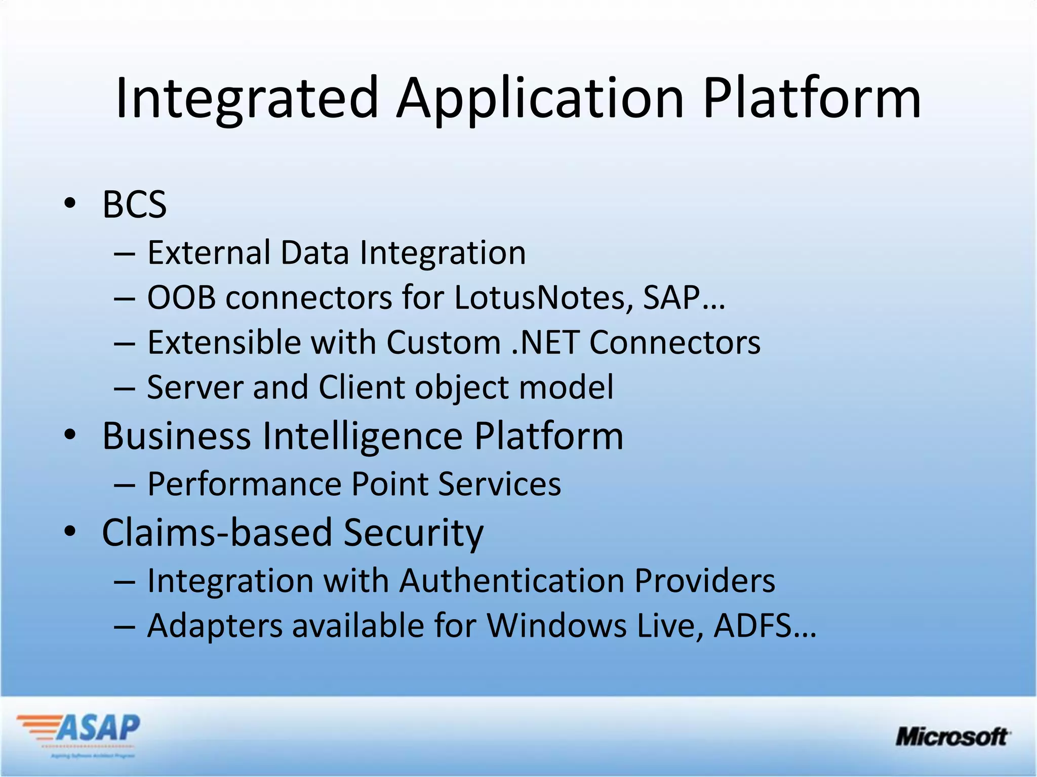 Integrated Application Platform
• BCS
  –   External Data Integration
  –   OOB connectors for LotusNotes, SAP…
  –   Extensible with Custom .NET Connectors
  –   Server and Client object model
• Business Intelligence Platform
  – Performance Point Services
• Claims-based Security
  – Integration with Authentication Providers
  – Adapters available for Windows Live, ADFS…
 
