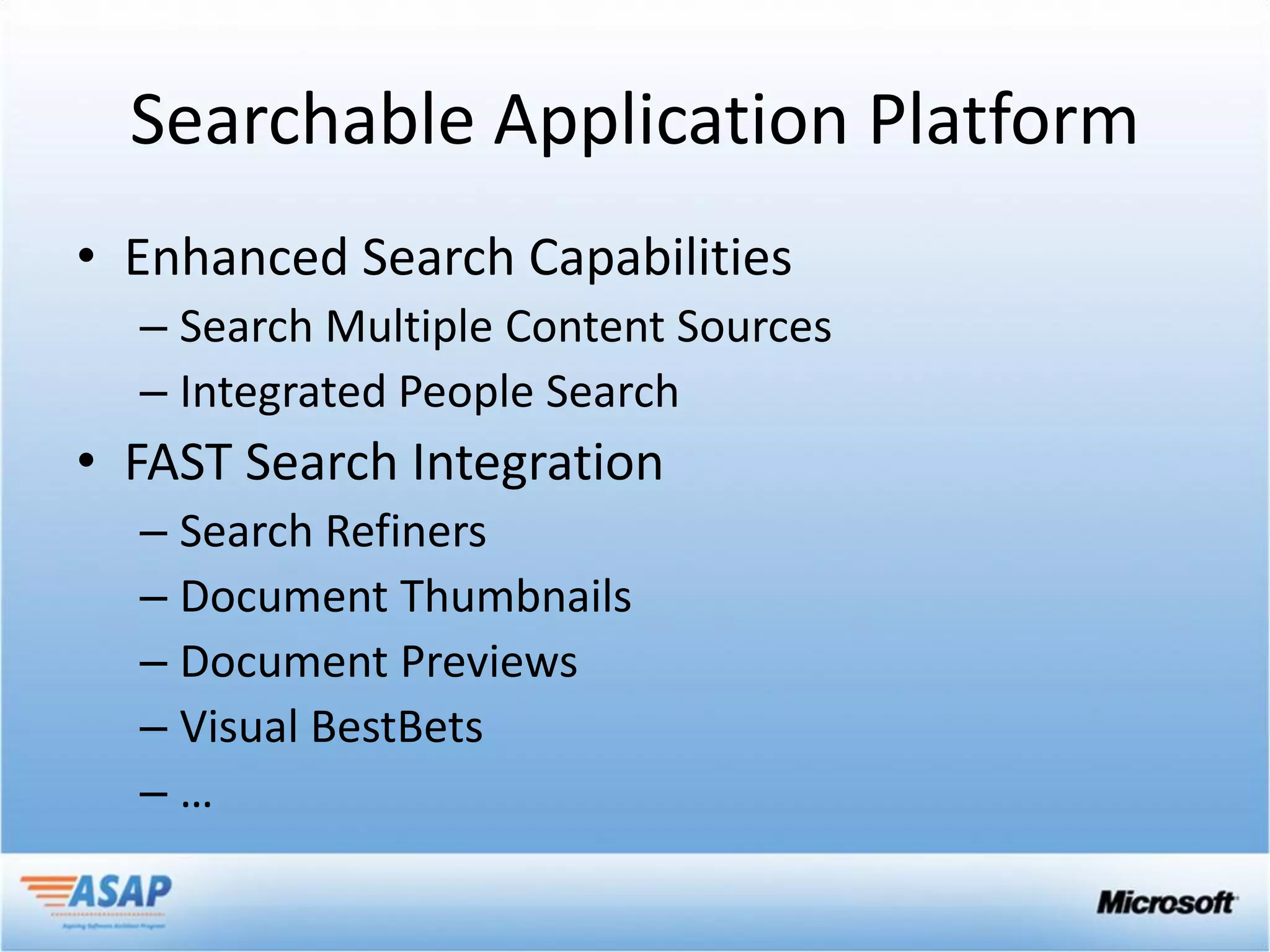Searchable Application Platform
• Enhanced Search Capabilities
  – Search Multiple Content Sources
  – Integrated People Search
• FAST Search Integration
  – Search Refiners
  – Document Thumbnails
  – Document Previews
  – Visual BestBets
  –…
 