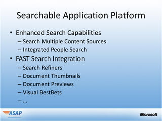 Searchable Application Platform
• Enhanced Search Capabilities
  – Search Multiple Content Sources
  – Integrated People Search
• FAST Search Integration
  – Search Refiners
  – Document Thumbnails
  – Document Previews
  – Visual BestBets
  –…
 